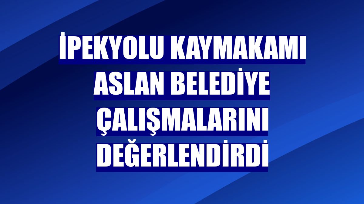 İpekyolu Kaymakamı Aslan belediye çalışmalarını değerlendirdi