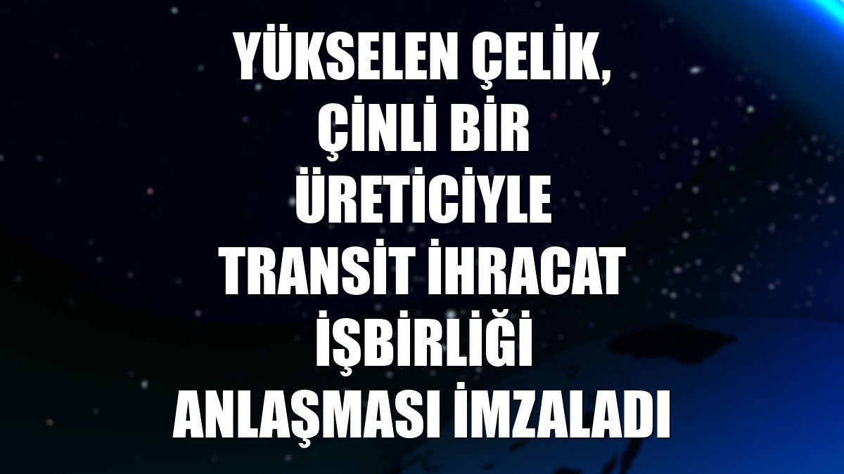 Yükselen Çelik, Çinli bir üreticiyle Transit İhracat İşbirliği Anlaşması imzaladı
