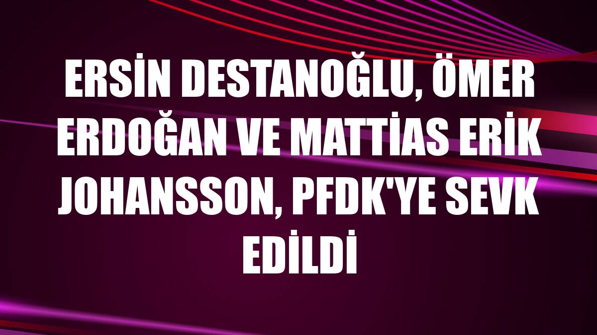 Ersin Destanoğlu, Ömer Erdoğan ve Mattias Erik Johansson, PFDK'ye sevk edildi