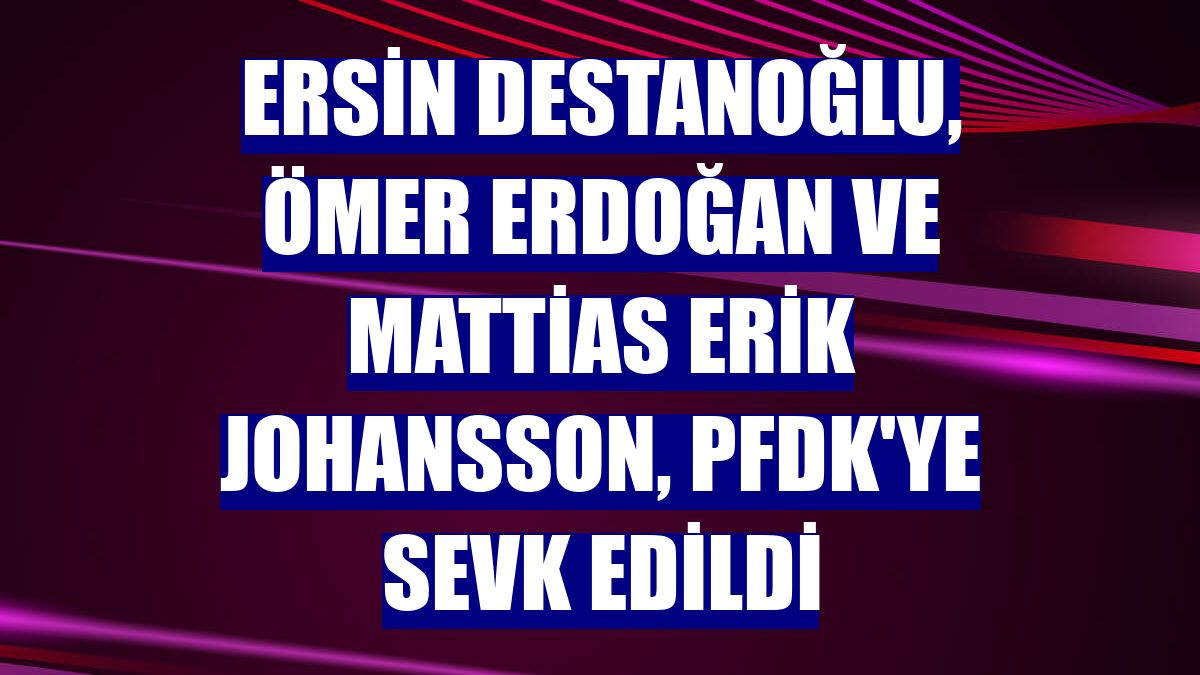 Ersin Destanoğlu, Ömer Erdoğan ve Mattias Erik Johansson, PFDK'ye sevk edildi