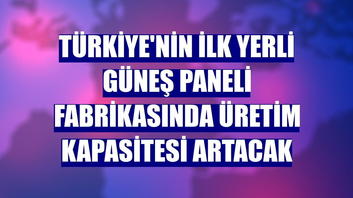 Türkiye'nin ilk yerli güneş paneli fabrikasında üretim kapasitesi artacak