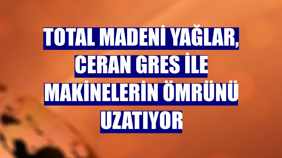 Total Madeni Yağlar, Ceran Gres ile makinelerin ömrünü uzatıyor