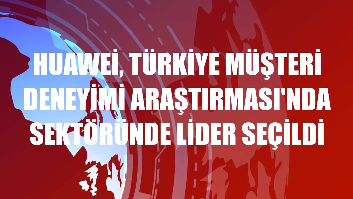 Huawei, Türkiye Müşteri Deneyimi Araştırması'nda sektöründe lider seçildi