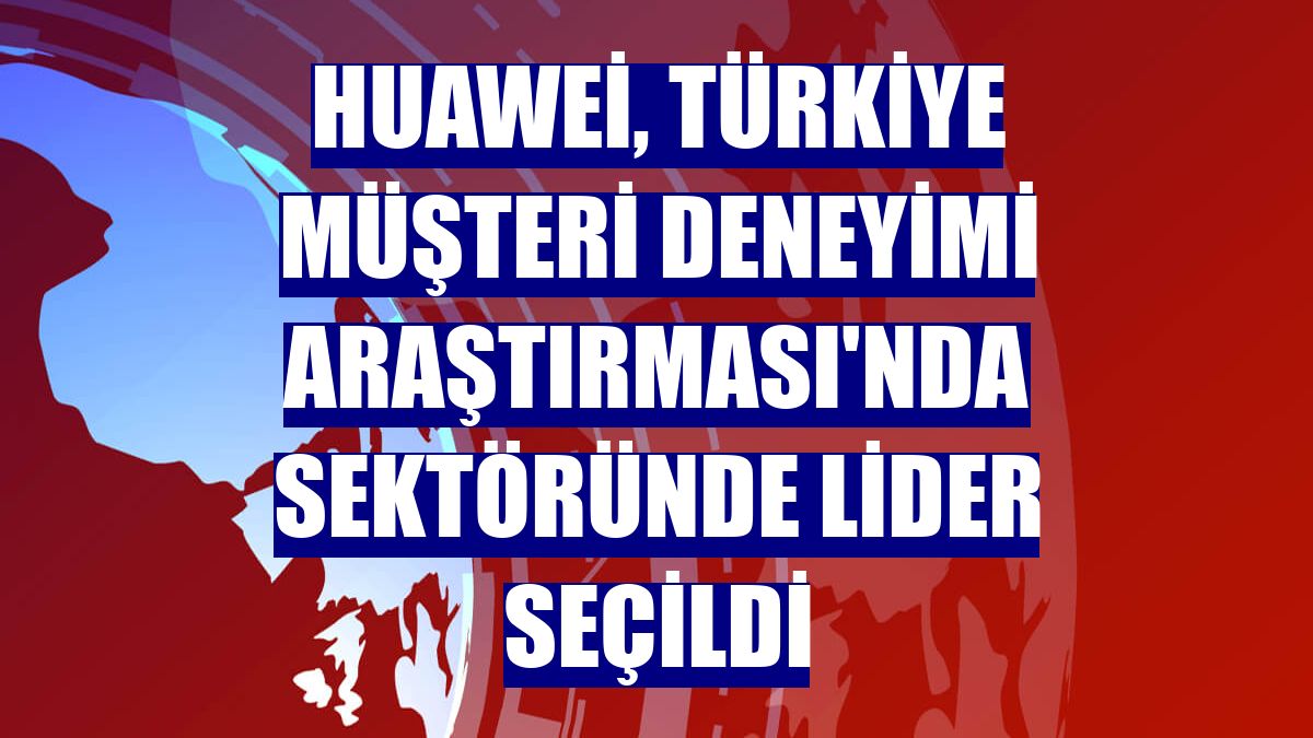 Huawei, Türkiye Müşteri Deneyimi Araştırması'nda sektöründe lider seçildi