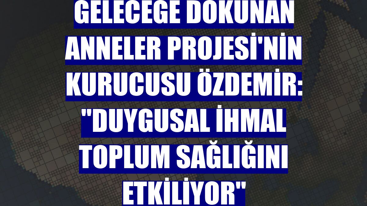 Geleceğe Dokunan Anneler Projesi'nin kurucusu Özdemir: "Duygusal ihmal toplum sağlığını etkiliyor"