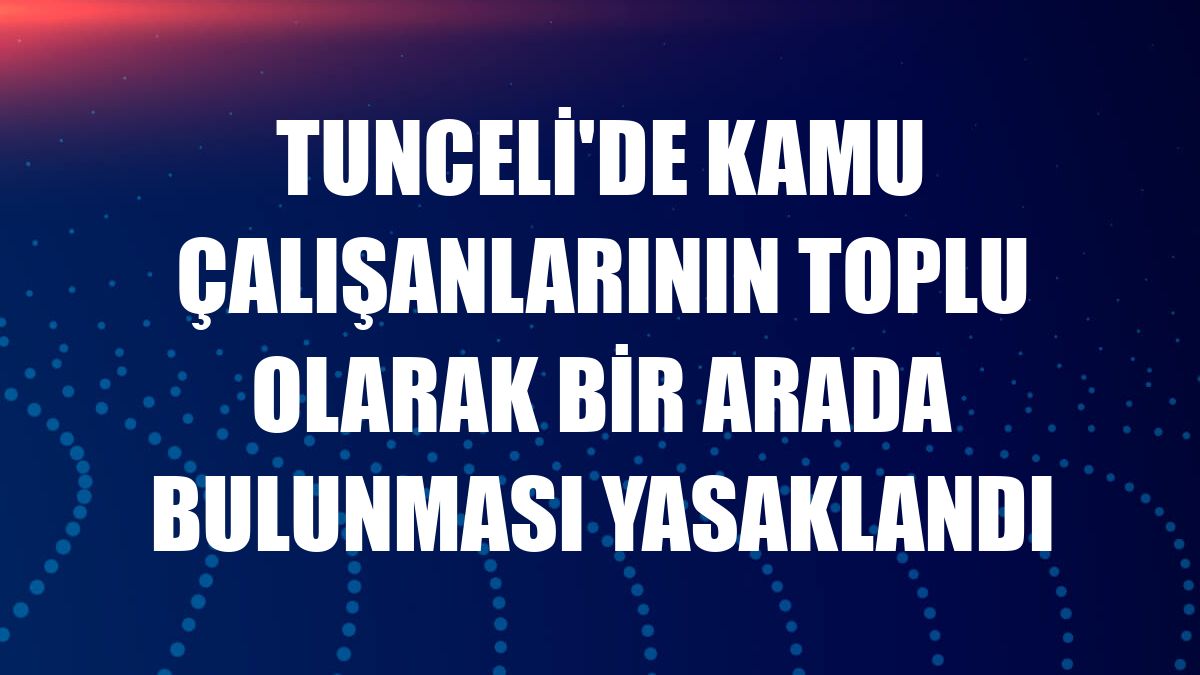 Tunceli'de kamu çalışanlarının toplu olarak bir arada bulunması yasaklandı