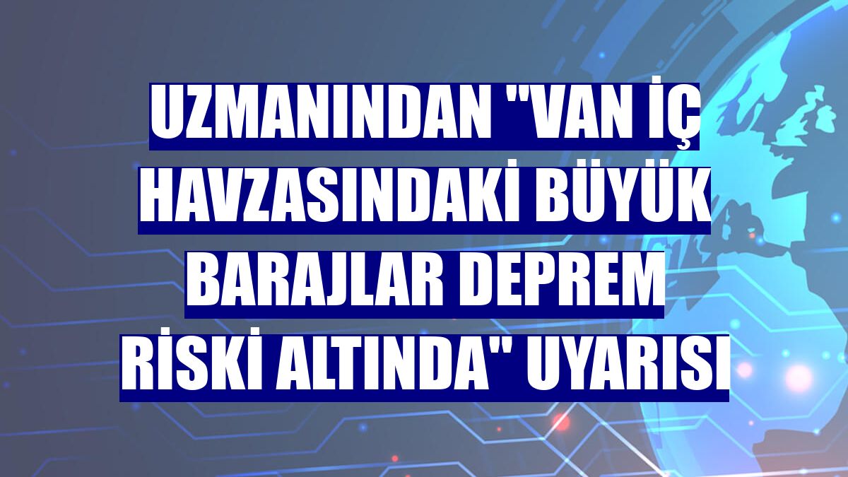 Uzmanından "Van iç havzasındaki büyük barajlar deprem riski altında" uyarısı