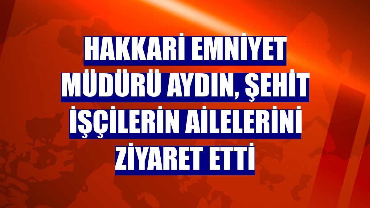 Hakkari Emniyet Müdürü Aydın, şehit işçilerin ailelerini ziyaret etti
