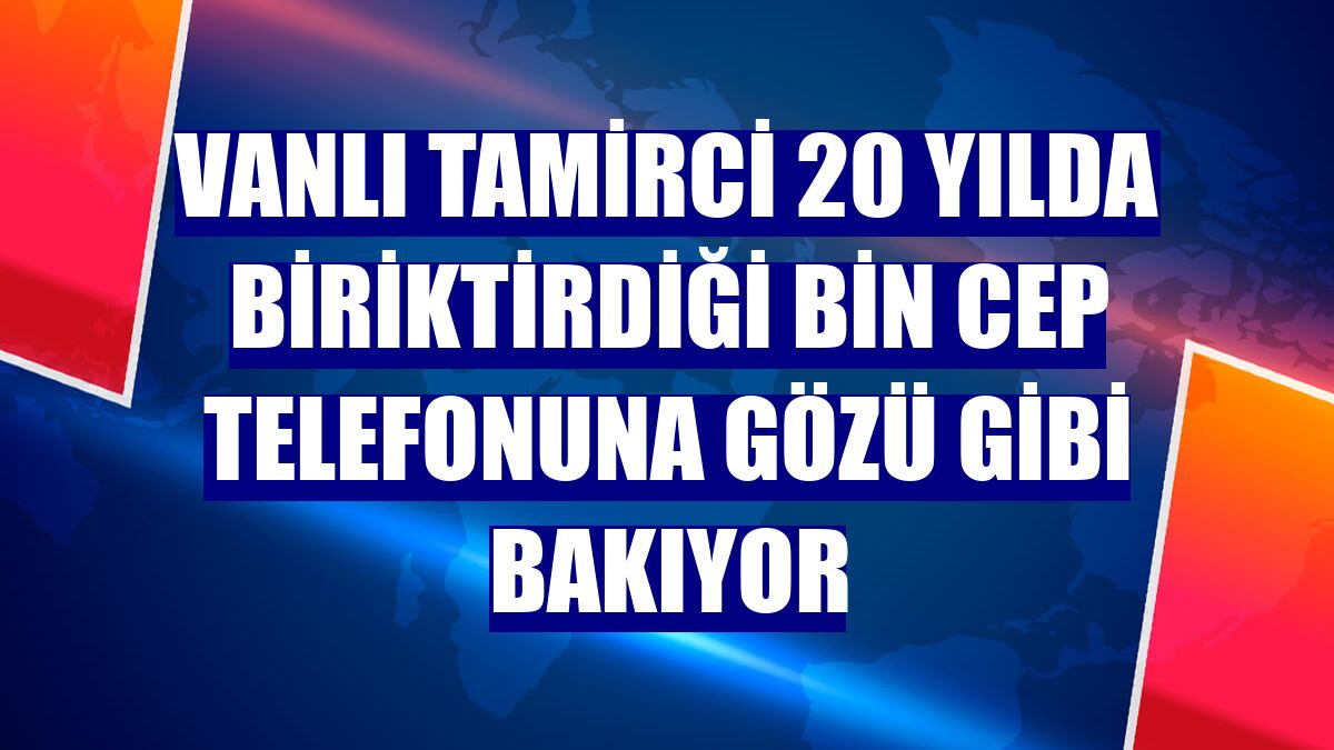Vanlı tamirci 20 yılda biriktirdiği bin cep telefonuna gözü gibi bakıyor