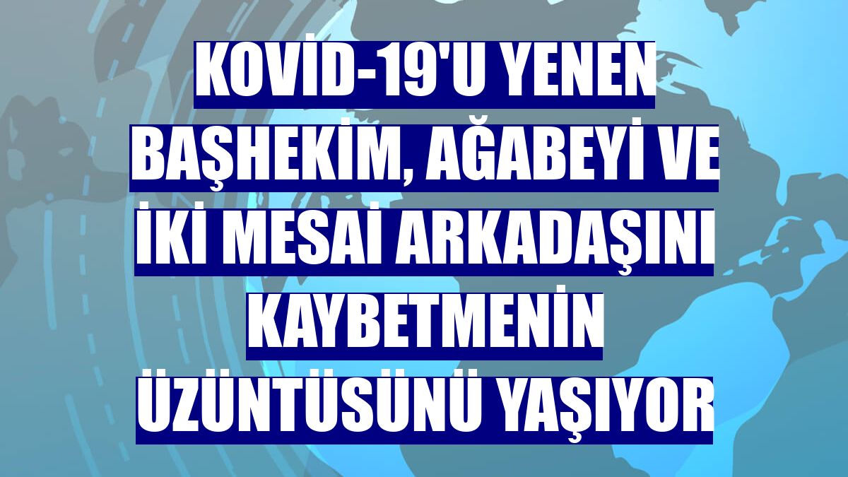 Kovid-19'u yenen başhekim, ağabeyi ve iki mesai arkadaşını kaybetmenin üzüntüsünü yaşıyor