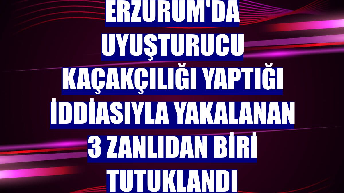 Erzurum'da uyuşturucu kaçakçılığı yaptığı iddiasıyla yakalanan 3 zanlıdan biri tutuklandı