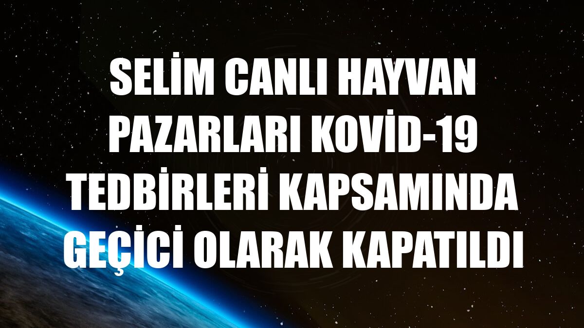 Selim canlı hayvan pazarları Kovid-19 tedbirleri kapsamında geçici olarak kapatıldı