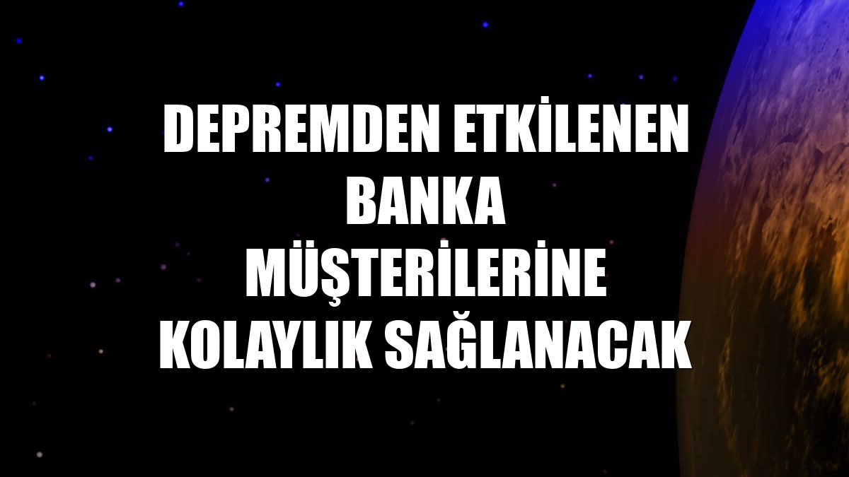 Depremden etkilenen banka müşterilerine kolaylık sağlanacak