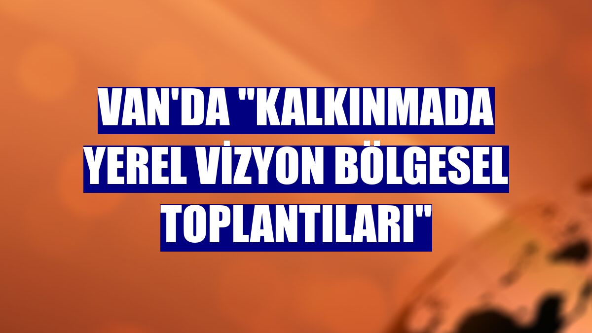Van'da "Kalkınmada Yerel Vizyon Bölgesel Toplantıları"
