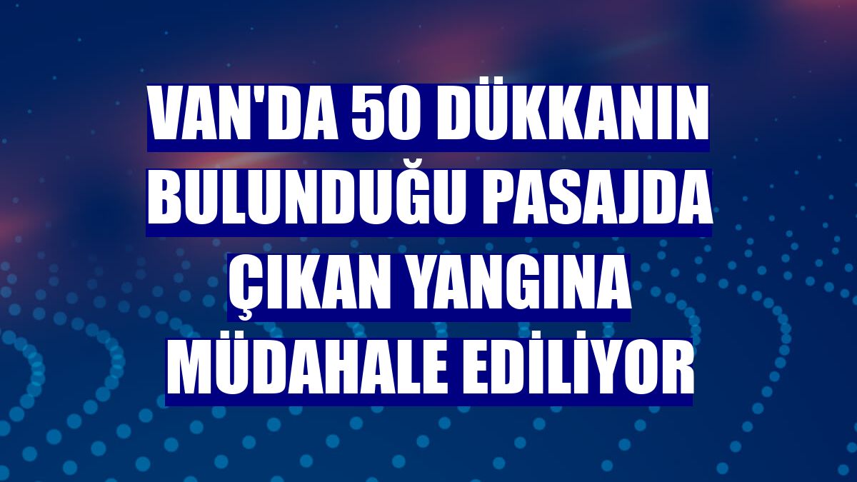 Van'da 50 dükkanın bulunduğu pasajda çıkan yangına müdahale ediliyor