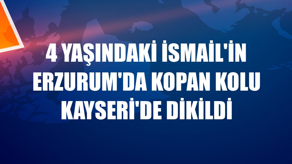 4 yaşındaki İsmail'in Erzurum'da kopan kolu Kayseri'de dikildi