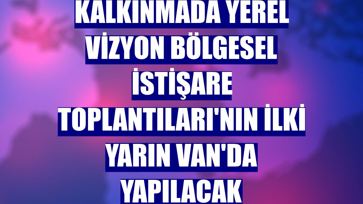 Kalkınmada Yerel Vizyon Bölgesel İstişare Toplantıları'nın ilki yarın Van'da yapılacak