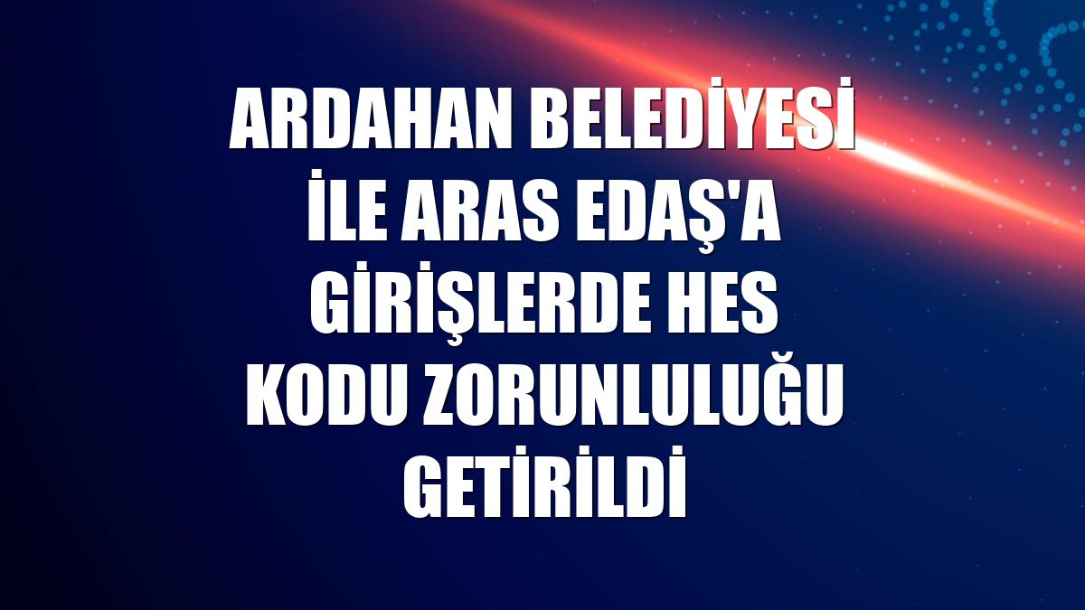 Ardahan Belediyesi ile Aras EDAŞ'a girişlerde HES kodu zorunluluğu getirildi