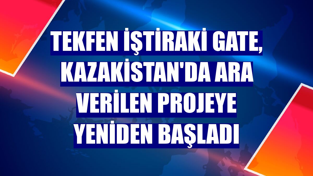 Tekfen iştiraki Gate, Kazakistan'da ara verilen projeye yeniden başladı