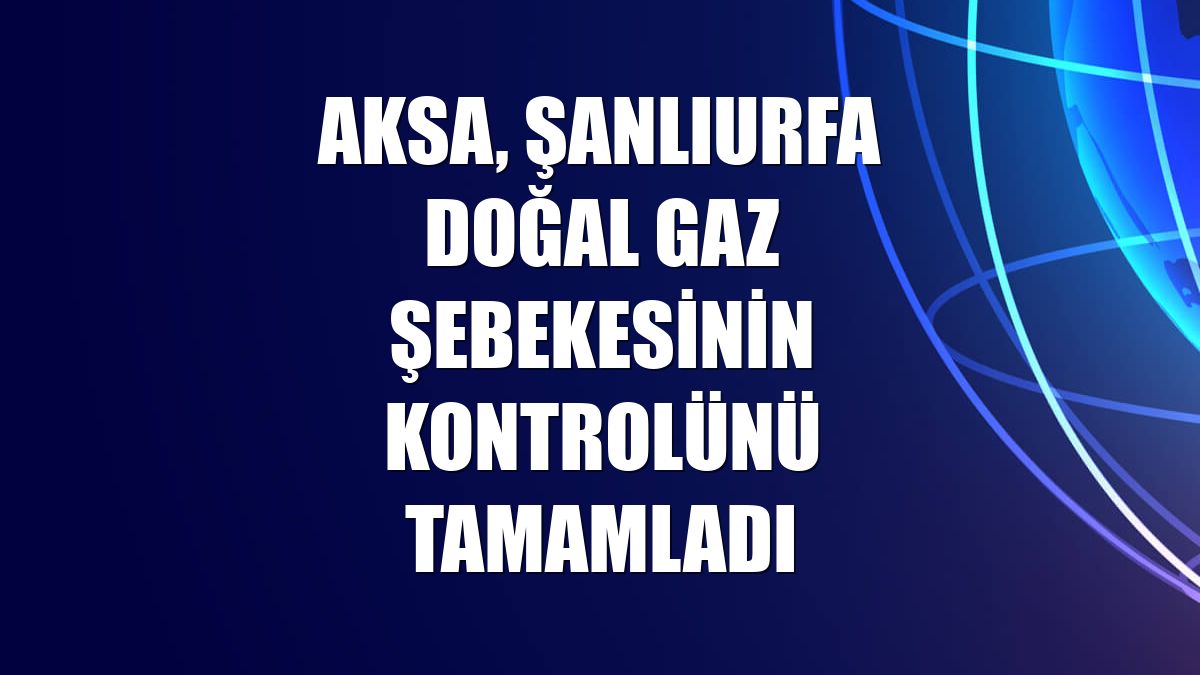 Aksa, Şanlıurfa doğal gaz şebekesinin kontrolünü tamamladı