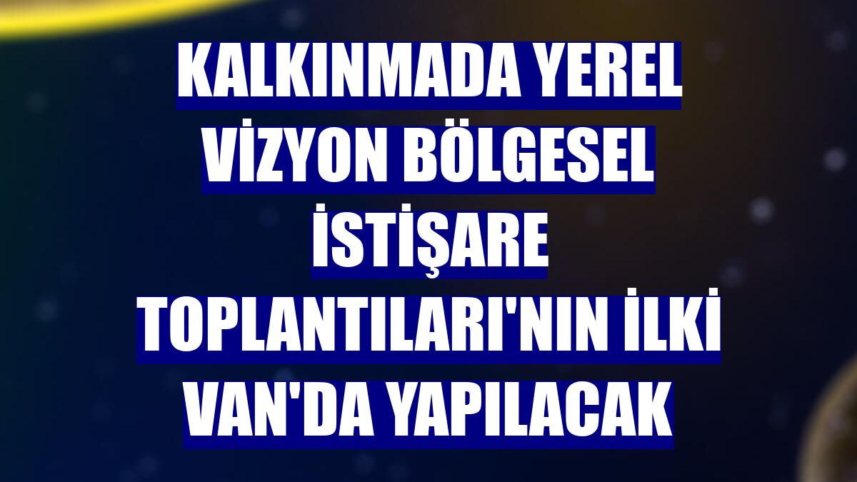 Kalkınmada Yerel Vizyon Bölgesel İstişare Toplantıları'nın ilki Van'da yapılacak