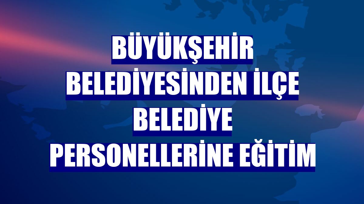 Büyükşehir Belediyesinden ilçe belediye personellerine eğitim