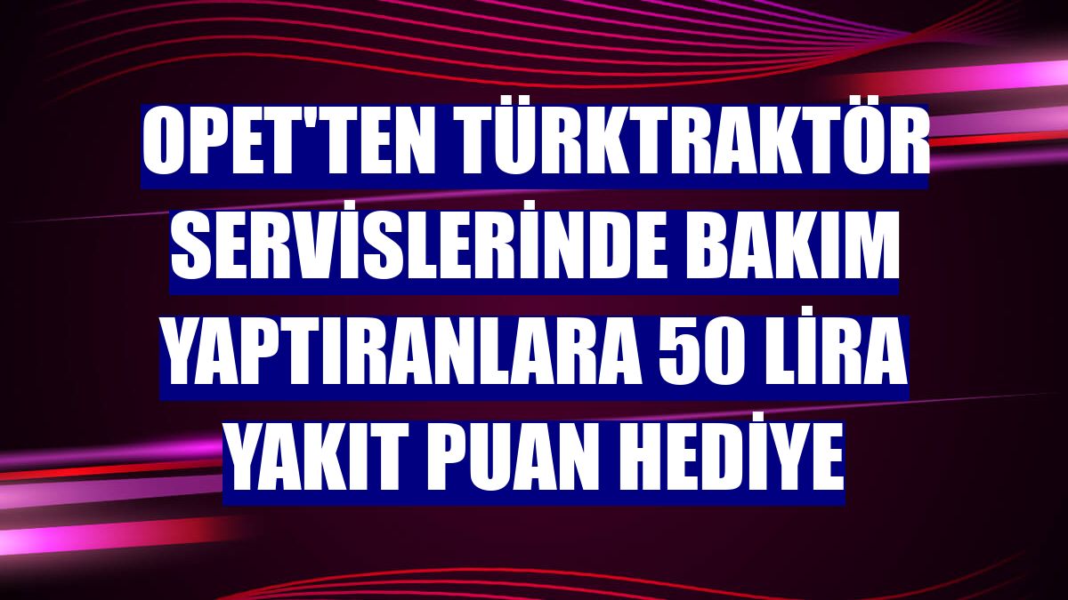 Opet'ten TürkTraktör servislerinde bakım yaptıranlara 50 lira yakıt puan hediye