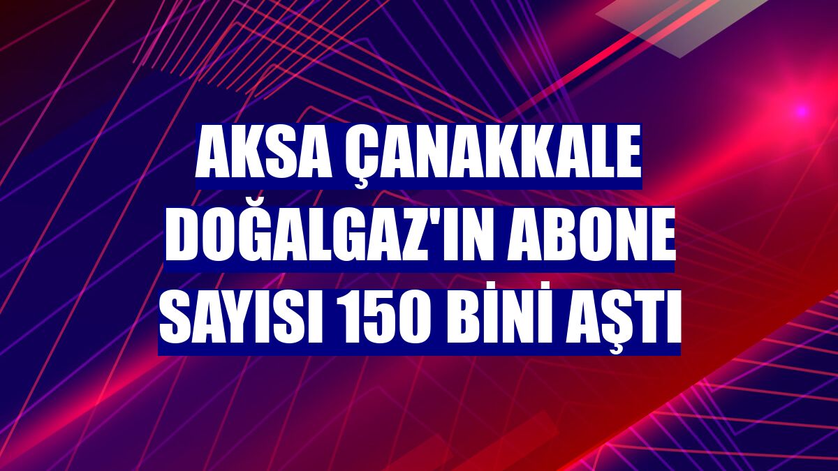 Aksa Çanakkale Doğalgaz'ın abone sayısı 150 bini aştı