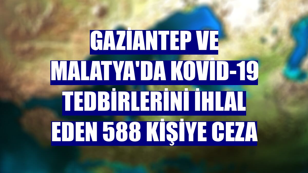 Gaziantep ve Malatya'da Kovid-19 tedbirlerini ihlal eden 588 kişiye ceza