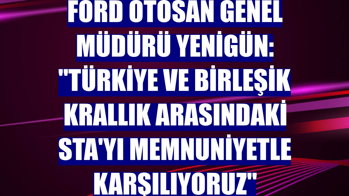 Ford Otosan Genel Müdürü Yenigün: "Türkiye ve Birleşik Krallık arasındaki STA'yı memnuniyetle karşılıyoruz"