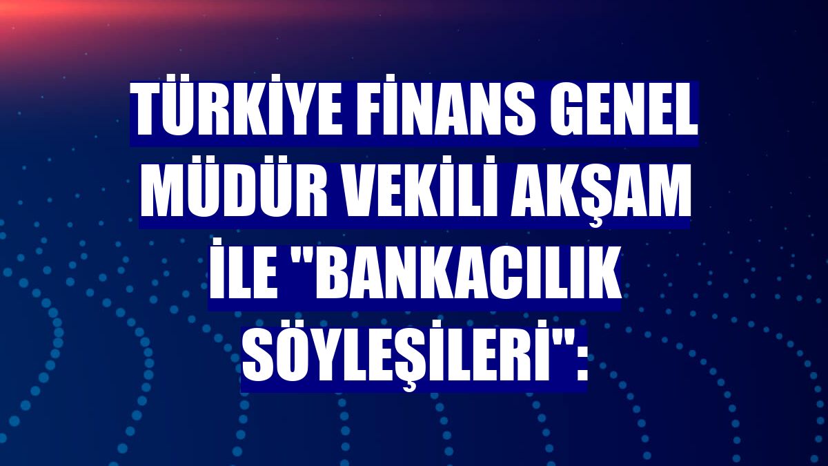 Türkiye Finans Genel Müdür Vekili Akşam ile "Bankacılık Söyleşileri":