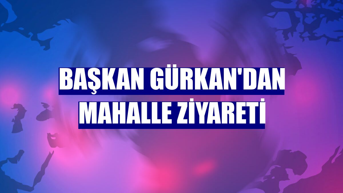 Başkan Gürkan'dan mahalle ziyareti