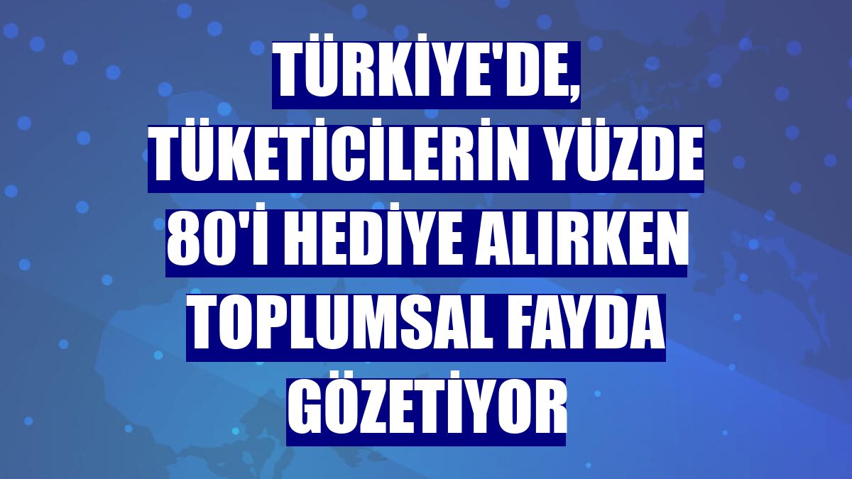 Türkiye'de, tüketicilerin yüzde 80'i hediye alırken toplumsal fayda gözetiyor