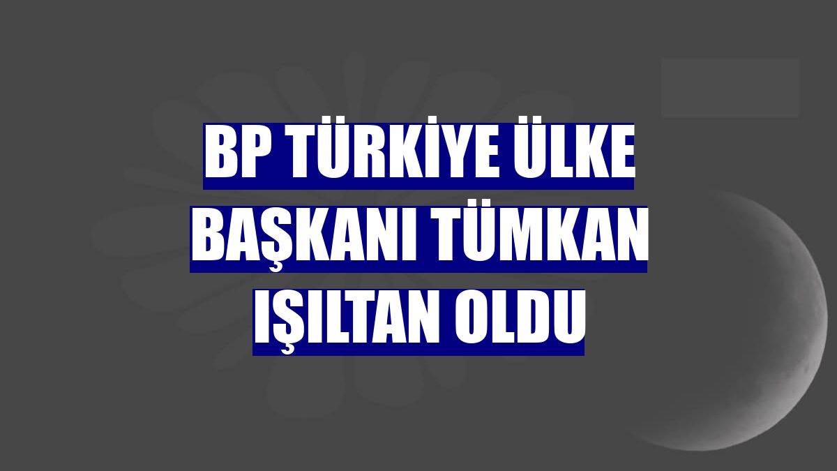 BP Türkiye Ülke Başkanı Tümkan Işıltan oldu