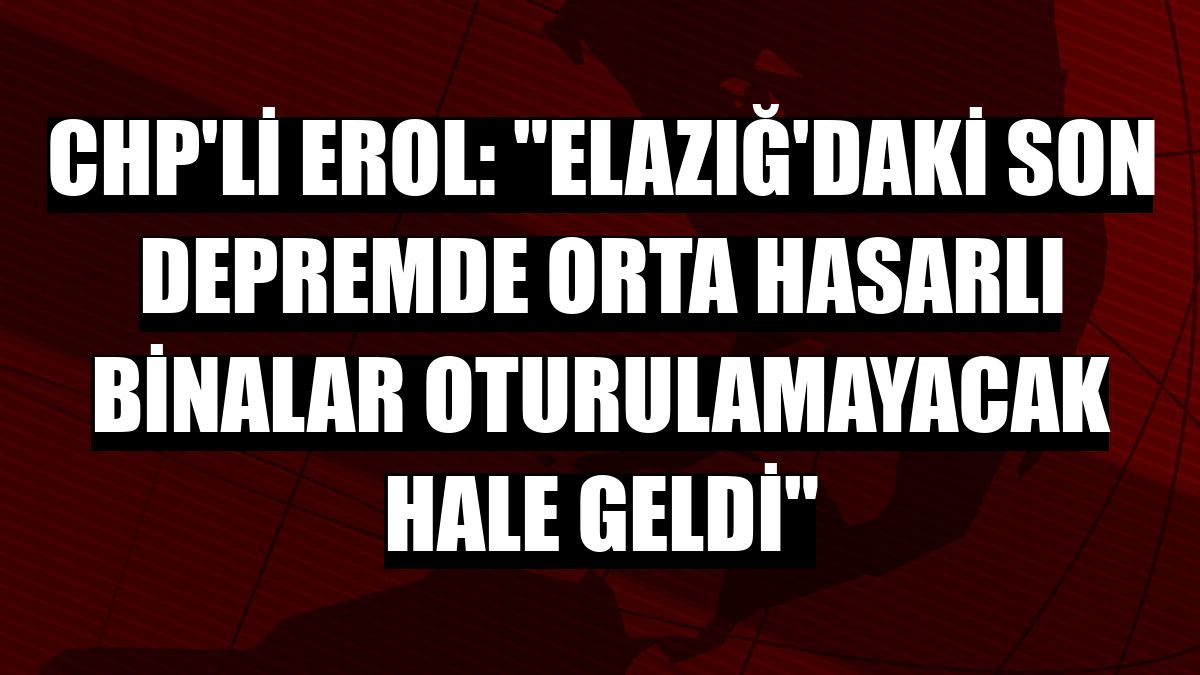CHP'li Erol: 'Elazığ'daki son depremde orta hasarlı binalar oturulamayacak hale geldi'