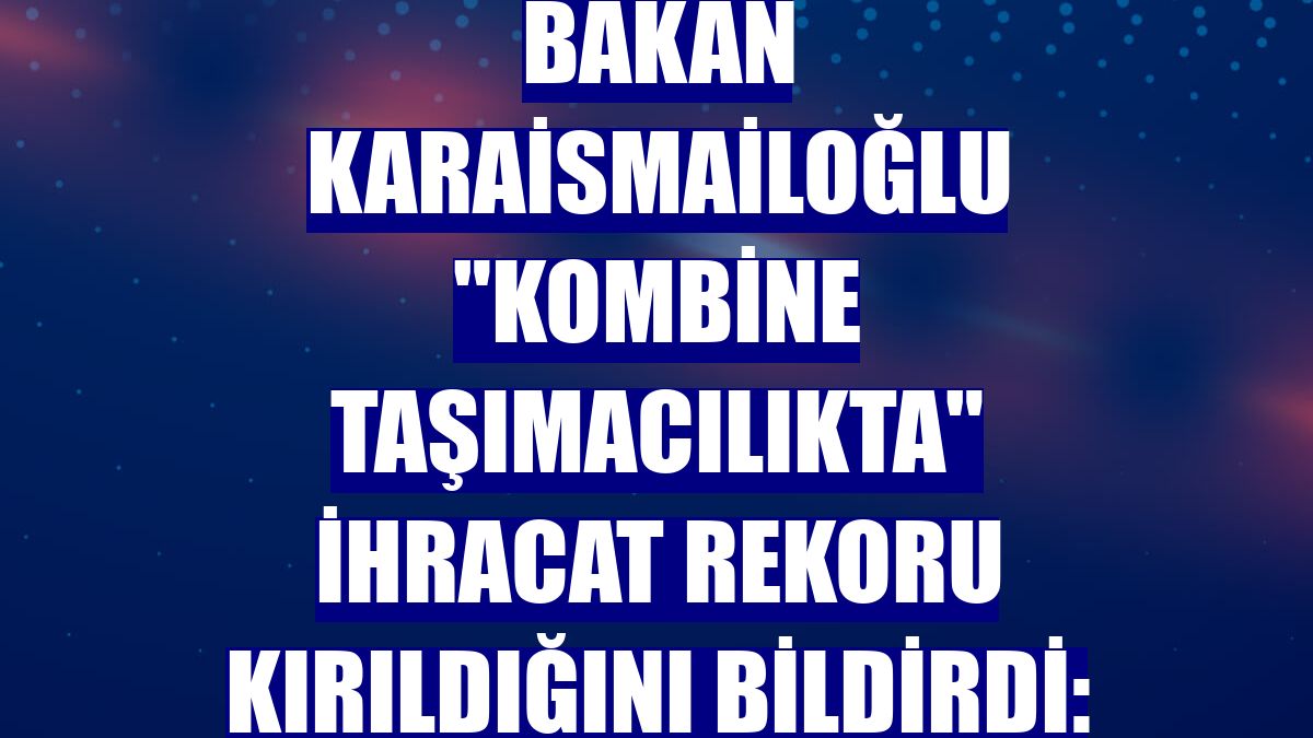 Bakan Karaismailoğlu "kombine taşımacılıkta" ihracat rekoru kırıldığını bildirdi: