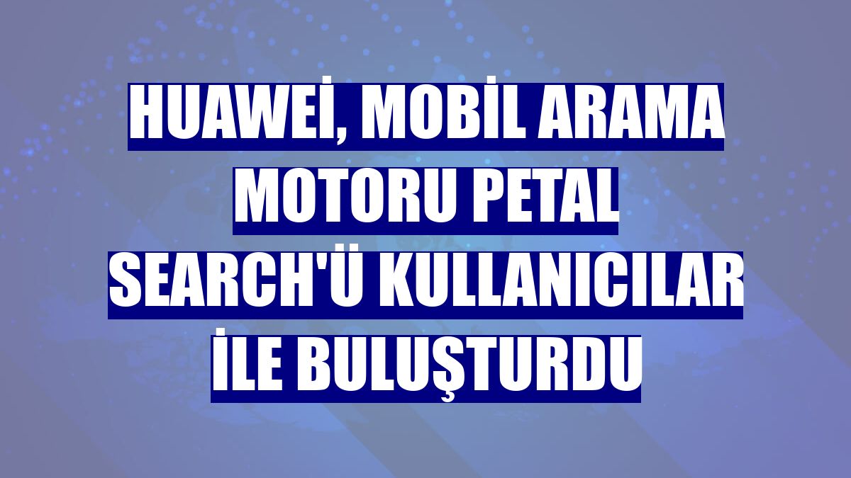 Huawei, mobil arama motoru Petal Search'ü kullanıcılar ile buluşturdu