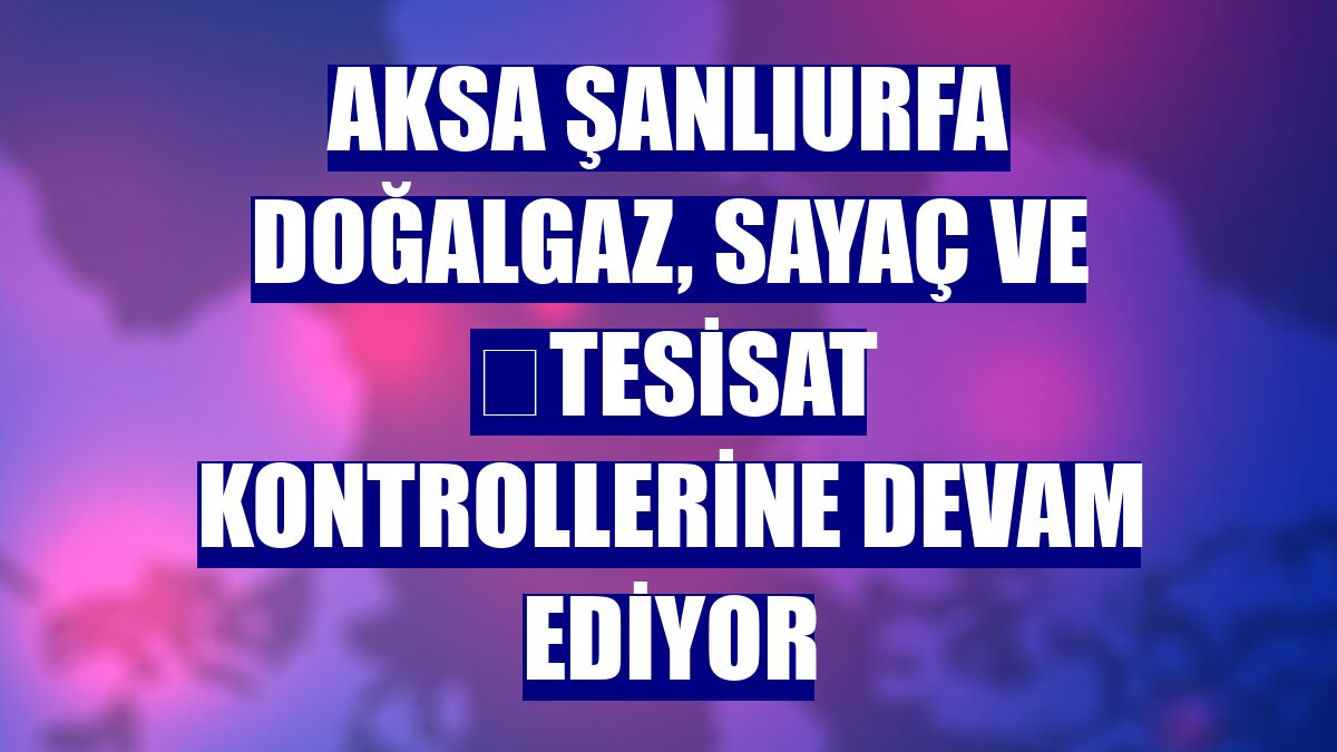 Aksa Şanlıurfa Doğalgaz, sayaç ve  tesisat kontrollerine devam ediyor