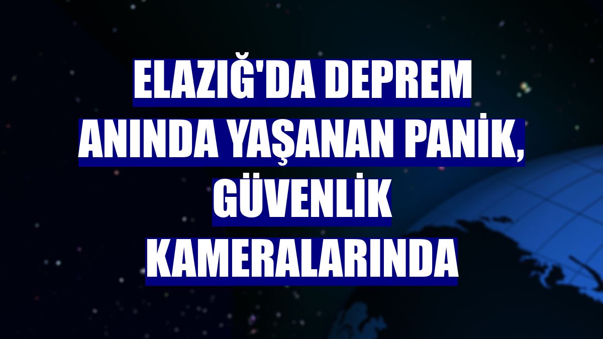 Elazığ'da deprem anında yaşanan panik, güvenlik kameralarında