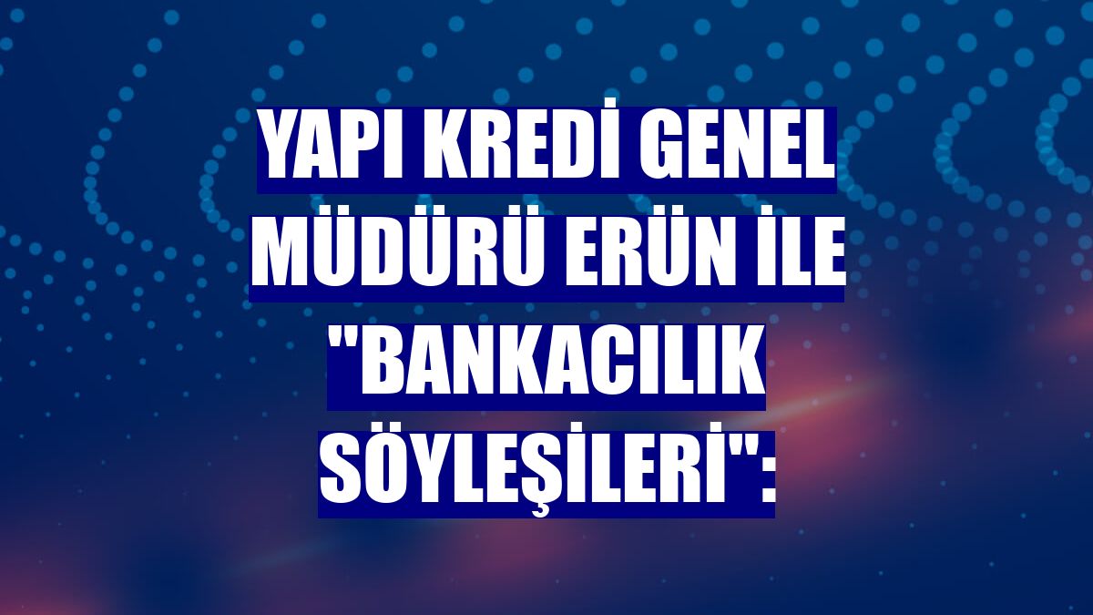 Yapı Kredi Genel Müdürü Erün ile "Bankacılık Söyleşileri":