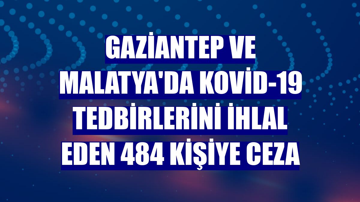 Gaziantep ve Malatya'da Kovid-19 tedbirlerini ihlal eden 484 kişiye ceza