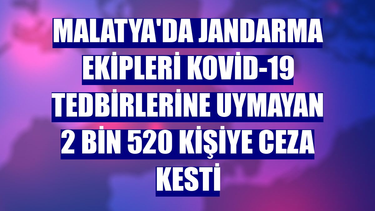 Malatya'da jandarma ekipleri Kovid-19 tedbirlerine uymayan 2 bin 520 kişiye ceza kesti