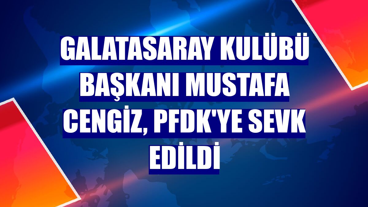 Galatasaray Kulübü Başkanı Mustafa Cengiz, PFDK'ye sevk edildi