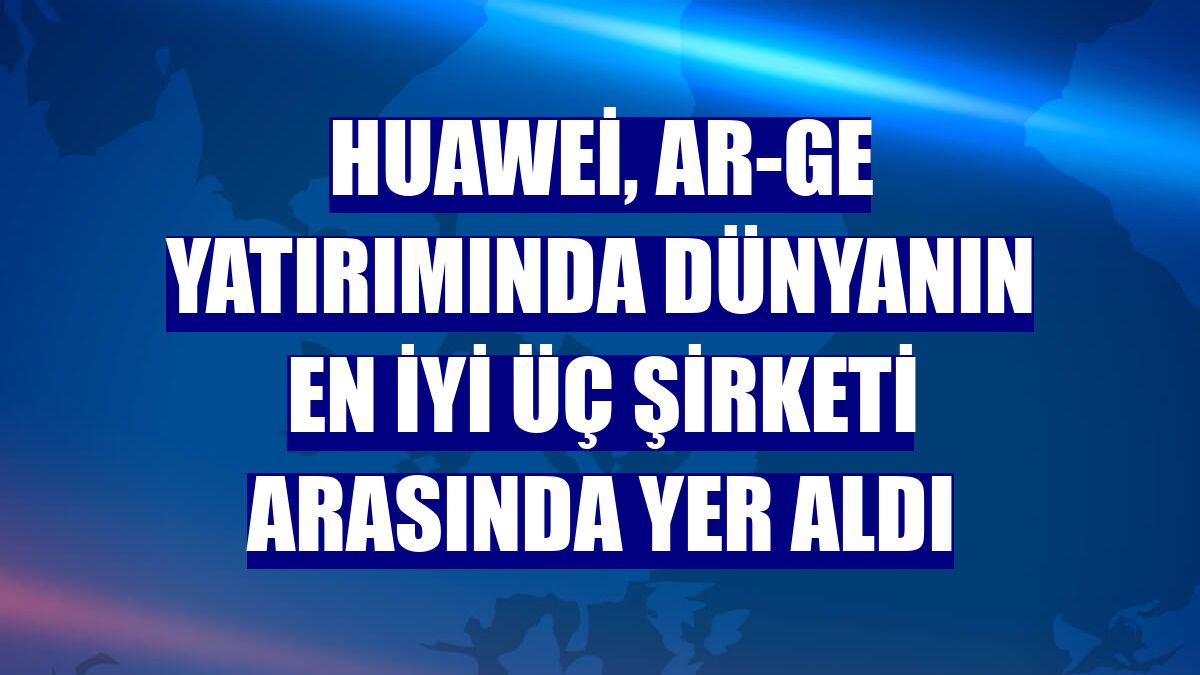 Huawei, Ar-Ge yatırımında dünyanın en iyi üç şirketi arasında yer aldı