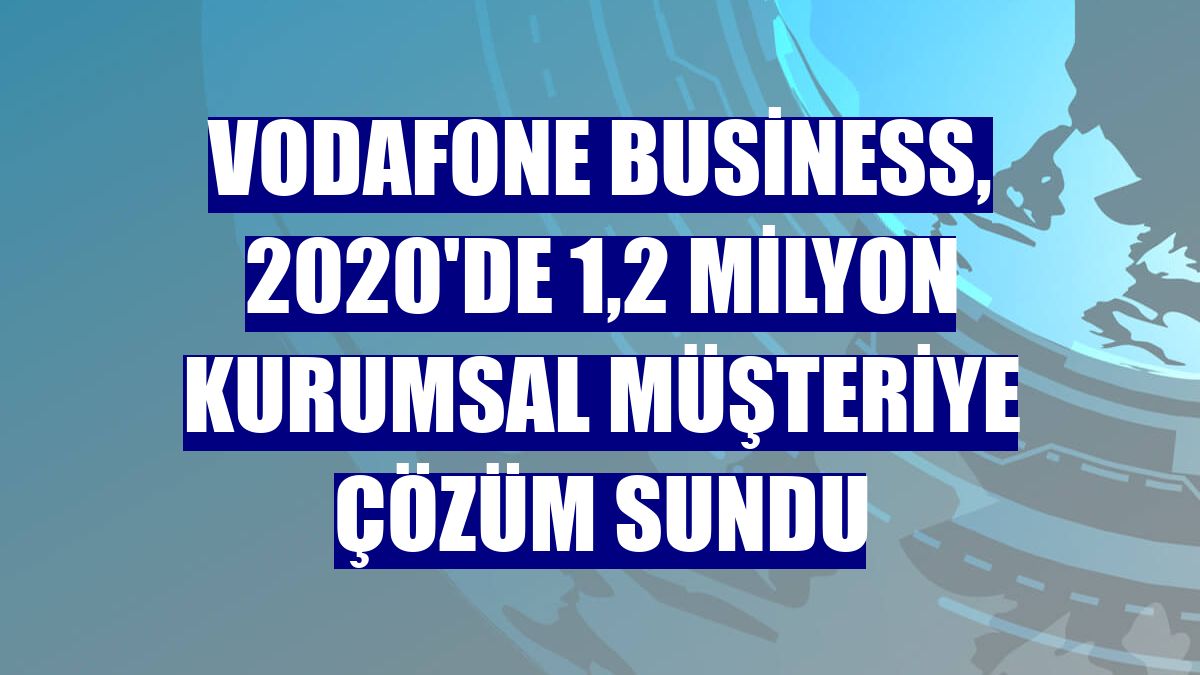 Vodafone Business, 2020'de 1,2 milyon kurumsal müşteriye çözüm sundu