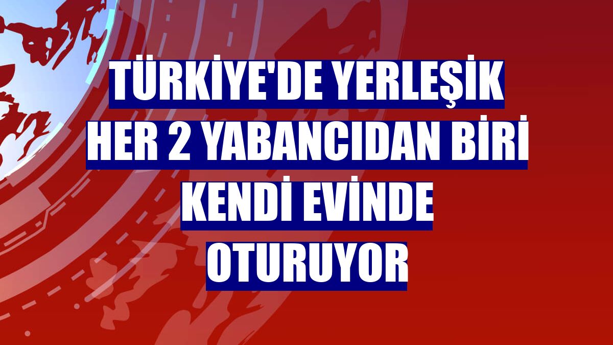 Türkiye'de yerleşik her 2 yabancıdan biri kendi evinde oturuyor