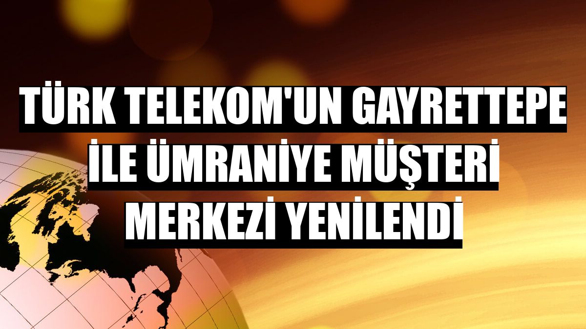 Türk Telekom'un Gayrettepe ile Ümraniye Müşteri Merkezi yenilendi