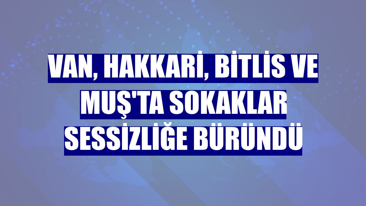 Van, Hakkari, Bitlis ve Muş'ta sokaklar sessizliğe büründü