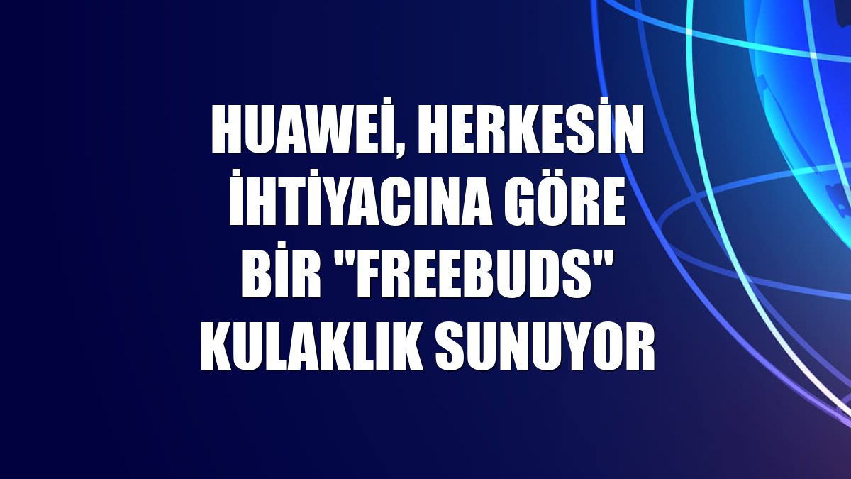 Huawei, herkesin ihtiyacına göre bir "FreeBuds" kulaklık sunuyor