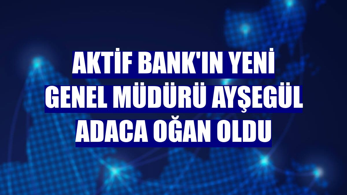 Aktif Bank'ın yeni genel müdürü Ayşegül Adaca Oğan oldu